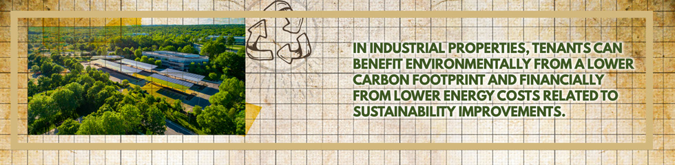 IN INDUSTRIAL PROPERTIES, TENANTS CAN BENEFIT ENVIRONMENTALLY FROM A LOWER CARBON FOOTPRINT AND FINANCIALLY FROM LOWER ENERGY COSTS RELATED TO SUSTAINABILITY IMPROVEMENTS.